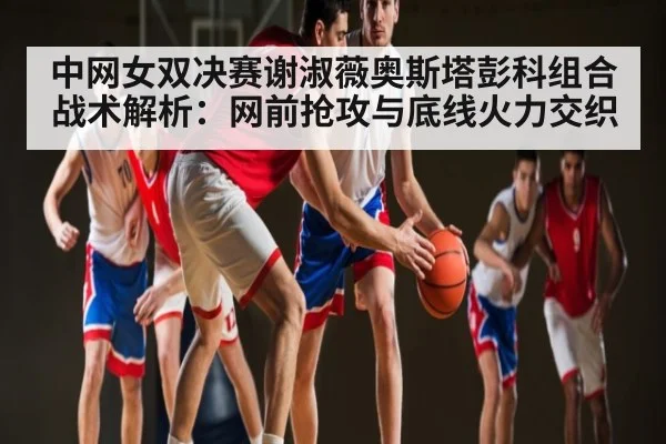 中网女双决赛谢淑薇奥斯塔彭科组合战术解析：网前抢攻与底线火力交织